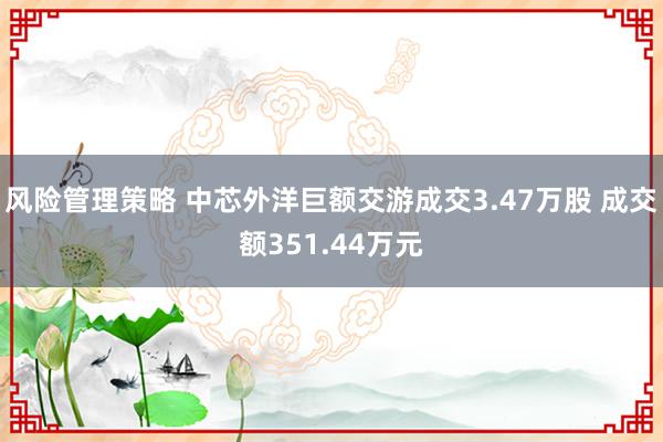 风险管理策略 中芯外洋巨额交游成交3.47万股 成交额351.44万元