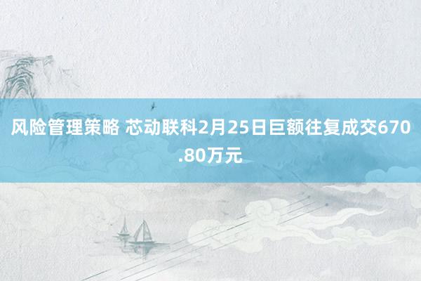 风险管理策略 芯动联科2月25日巨额往复成交670.80万元