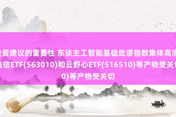 投资建议的重要性 东谈主工智能基础纰谬指数集体高涨，电信ETF(563010)和云野心ETF(516510)等产物受关切