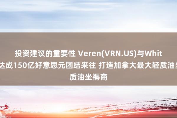 投资建议的重要性 Veren(VRN.US)与Whitecap达成150亿好意思元团结来往 打造加拿大最大轻质油坐褥商