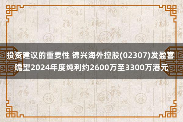 投资建议的重要性 锦兴海外控股(02307)发盈喜 瞻望2024年度纯利约2600万至3300万港元