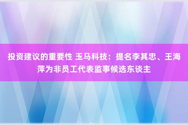 投资建议的重要性 玉马科技：提名李其忠、王海萍为非员工代表监事候选东谈主