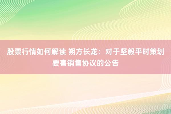 股票行情如何解读 朔方长龙：对于坚毅平时策划要害销售协议的公告