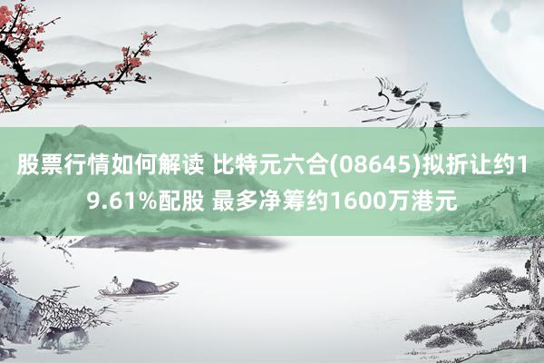 股票行情如何解读 比特元六合(08645)拟折让约19.61%配股 最多净筹约1600万港元