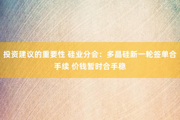 投资建议的重要性 硅业分会：多晶硅新一轮签单合手续 价钱暂时合手稳