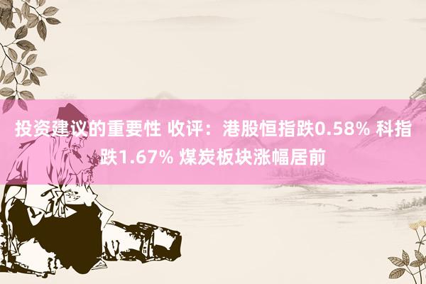 投资建议的重要性 收评：港股恒指跌0.58% 科指跌1.67% 煤炭板块涨幅居前