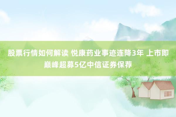 股票行情如何解读 悦康药业事迹连降3年 上市即巅峰超募5亿中信证券保荐