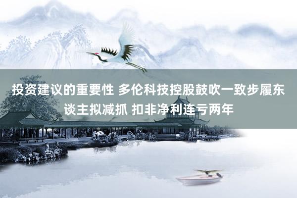 投资建议的重要性 多伦科技控股鼓吹一致步履东谈主拟减抓 扣非净利连亏两年