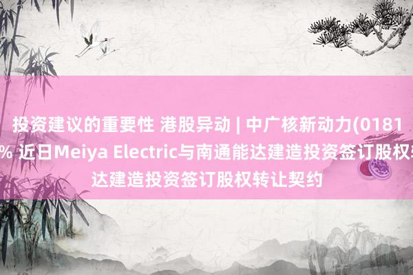 投资建议的重要性 港股异动 | 中广核新动力(01811)涨近3% 近日Meiya Electric与南通能达建造投资签订股权转让契约