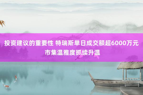 投资建议的重要性 特瑞斯单日成交额超6000万元 市集温雅度抓续升温