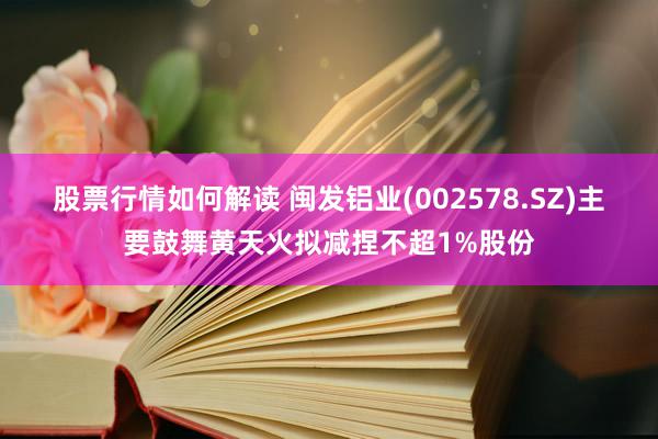 股票行情如何解读 闽发铝业(002578.SZ)主要鼓舞黄天火拟减捏不超1%股份