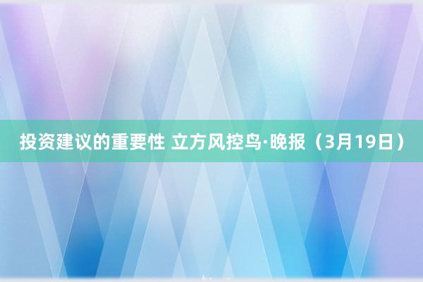 投资建议的重要性 立方风控鸟·晚报（3月19日）